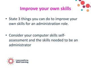 Improve your own skills
• State 3 things you can do to improve your
own skills for an administration role.
• Consider your computer skills self-
assessment and the skills needed to be an
administrator
 