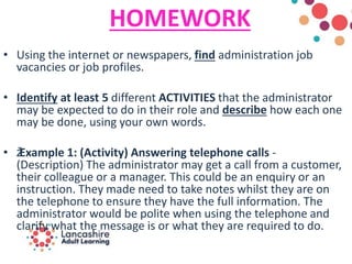 HOMEWORK
• Using the internet or newspapers, find administration job
vacancies or job profiles.
• Identify at least 5 different ACTIVITIES that the administrator
may be expected to do in their role and describe how each one
may be done, using your own words.
• žExample 1: (Activity) Answering telephone calls -
(Description) The administrator may get a call from a customer,
their colleague or a manager. This could be an enquiry or an
instruction. They made need to take notes whilst they are on
the telephone to ensure they have the full information. The
administrator would be polite when using the telephone and
clarify what the message is or what they are required to do.
 