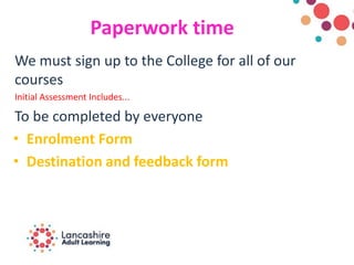 Paperwork time
We must sign up to the College for all of our
courses
Initial Assessment Includes...
To be completed by everyone
• Enrolment Form
• Destination and feedback form
 
