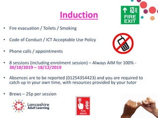 Induction
• Fire evacuation / Toilets / Smoking
• Code of Conduct / ICT Acceptable Use Policy
• Phone calls / appointments
• 8 sessions (including enrolment session) – Always AIM for 100% -
30/10/2019 – 18/12/2019
• Absences are to be reported (01254354423) and you are required to
catch up in your own time, with resources provided by your tutor
• Brews – 25p per session
 
