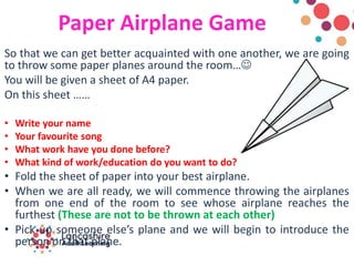 Paper Airplane Game
So that we can get better acquainted with one another, we are going
to throw some paper planes around the room…
You will be given a sheet of A4 paper.
On this sheet ……
• Write your name
• Your favourite song
• What work have you done before?
• What kind of work/education do you want to do?
• Fold the sheet of paper into your best airplane.
• When we are all ready, we will commence throwing the airplanes
from one end of the room to see whose airplane reaches the
furthest (These are not to be thrown at each other)
• Pick up someone else’s plane and we will begin to introduce the
person on that plane.
 