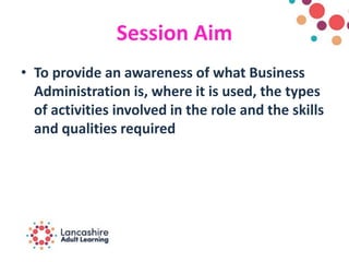 Session Aim
• To provide an awareness of what Business
Administration is, where it is used, the types
of activities involved in the role and the skills
and qualities required
 