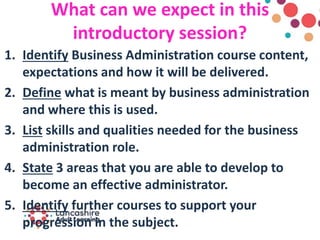 What can we expect in this
introductory session?
1. Identify Business Administration course content,
expectations and how it will be delivered.
2. Define what is meant by business administration
and where this is used.
3. List skills and qualities needed for the business
administration role.
4. State 3 areas that you are able to develop to
become an effective administrator.
5. Identify further courses to support your
progression in the subject.
 