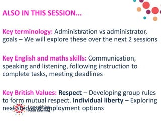 ALSO IN THIS SESSION…
Key terminology: Administration vs administrator,
goals – We will explore these over the next 2 sessions
Key English and maths skills: Communication,
speaking and listening, following instruction to
complete tasks, meeting deadlines
Key British Values: Respect – Developing group rules
to form mutual respect. Individual liberty – Exploring
next step and employment options
 