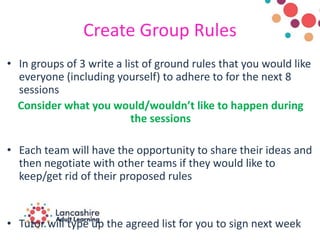Create Group Rules
• In groups of 3 write a list of ground rules that you would like
everyone (including yourself) to adhere to for the next 8
sessions
Consider what you would/wouldn’t like to happen during
the sessions
• Each team will have the opportunity to share their ideas and
then negotiate with other teams if they would like to
keep/get rid of their proposed rules
• Tutor will type up the agreed list for you to sign next week
 
