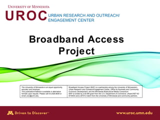 UROC URBAN RESEARCH AND OUTREACH/ ENGAGEMENT CENTER Broadband Access Project The University of Minnesota is an equal opportunity  educator and employer. This publication/material is available in alternative formats upon request. Please call 612.626.8839 or  email uroc@umn.edu. Broadband Access Project (BAP) is a partnership among the University of Minnesota ’ s Urban Research and Outreach/Engagement Center, Office for Business and Community Economic Development, and the Minnesota Multicultural Media Consortium BAP is funded by a $3.6M grant from the U.S. Department of Commerce, (Award #27-42-B10003) and a $741k match from the University of Minnesota and community partners. 