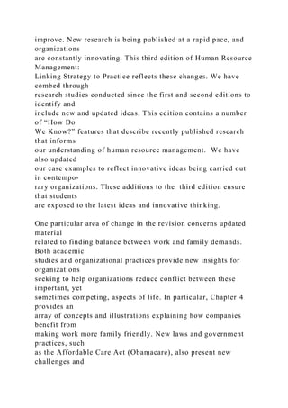 improve. New research is being published at a rapid pace, and
organizations
are constantly innovating. This third edition of Human Resource
Management:
Linking Strategy to Practice reflects these changes. We have
combed through
research studies conducted since the first and second editions to
identify and
include new and updated ideas. This edition contains a number
of “How Do
We Know?” features that describe recently published research
that informs
our understanding of human resource management. We have
also updated
our case examples to reflect innovative ideas being carried out
in contempo-
rary organizations. These additions to the third edition ensure
that students
are exposed to the latest ideas and innovative thinking.
One particular area of change in the revision concerns updated
material
related to finding balance between work and family demands.
Both academic
studies and organizational practices provide new insights for
organizations
seeking to help organizations reduce conflict between these
important, yet
sometimes competing, aspects of life. In particular, Chapter 4
provides an
array of concepts and illustrations explaining how companies
benefit from
making work more family friendly. New laws and government
practices, such
as the Affordable Care Act (Obamacare), also present new
challenges and
 