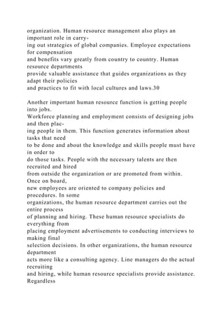 organization. Human resource management also plays an
important role in carry-
ing out strategies of global companies. Employee expectations
for compensation
and benefits vary greatly from country to country. Human
resource departments
provide valuable assistance that guides organizations as they
adapt their policies
and practices to fit with local cultures and laws.30
Another important human resource function is getting people
into jobs.
Workforce planning and employment consists of designing jobs
and then plac-
ing people in them. This function generates information about
tasks that need
to be done and about the knowledge and skills people must have
in order to
do those tasks. People with the necessary talents are then
recruited and hired
from outside the organization or are promoted from within.
Once on board,
new employees are oriented to company policies and
procedures. In some
organizations, the human resource department carries out the
entire process
of planning and hiring. These human resource specialists do
everything from
placing employment advertisements to conducting interviews to
making final
selection decisions. In other organizations, the human resource
department
acts more like a consulting agency. Line managers do the actual
recruiting
and hiring, while human resource specialists provide assistance.
Regardless
 