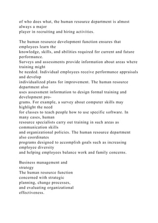 of who does what, the human resource department is almost
always a major
player in recruiting and hiring activities.
The human resource development function ensures that
employees learn the
knowledge, skills, and abilities required for current and future
performance.
Surveys and assessments provide information about areas where
training might
be needed. Individual employees receive performance appraisals
and develop
individualized plans for improvement. The human resource
department also
uses assessment information to design formal training and
development pro-
grams. For example, a survey about computer skills may
highlight the need
for classes to teach people how to use specific software. In
many cases, human
resource specialists carry out training in such areas as
communication skills
and organizational policies. The human resource department
also coordinates
programs designed to accomplish goals such as increasing
employee diversity
and helping employees balance work and family concerns.
Business management and
strategy
The human resource function
concerned with strategic
planning, change processes,
and evaluating organizational
effectiveness.
 