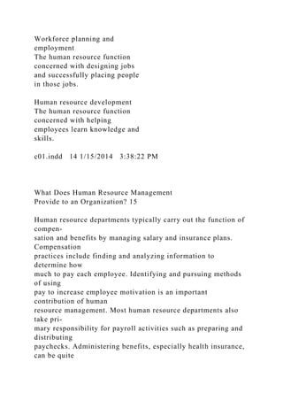 Workforce planning and
employment
The human resource function
concerned with designing jobs
and successfully placing people
in those jobs.
Human resource development
The human resource function
concerned with helping
employees learn knowledge and
skills.
c01.indd 14 1/15/2014 3:38:22 PM
What Does Human Resource Management
Provide to an Organization? 15
Human resource departments typically carry out the function of
compen-
sation and benefits by managing salary and insurance plans.
Compensation
practices include finding and analyzing information to
determine how
much to pay each employee. Identifying and pursuing methods
of using
pay to increase employee motivation is an important
contribution of human
resource management. Most human resource departments also
take pri-
mary responsibility for payroll activities such as preparing and
distributing
paychecks. Administering benefits, especially health insurance,
can be quite
 