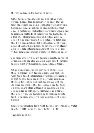 thereby reduces administrative costs.
Other forms of technology are not yet as wide-
spread. Recent trends, however, suggest that cut-
ting-edge firms are using technology to better link
human resource practices to organizational strat-
egy. In particular, technologies are being developed
to improve methods of measuring productivity. In
addition, information about individual employ-
ees is being incorporated into extensive databases
that help organizations take advantage of the wide
array of skills that employees have to offer. Being
able to locate information about the skills of indi-
vidual employees makes workforce planning easier
and more effective. Many technologically advanced
organizations are also creating Web-based learning
tools to help with human resource development.
Of course, organizations may face obstacles as
they implement new technologies. One problem
with Web-based information systems, for example,
is that poorly designed user interfaces can make
them so difficult to use that people avoid them.
Another problem is that tools developed for U.S.
employees are often difficult to adapt to employ-
ees in other countries. Nevertheless, companies
that effectively use technology to manage people
tend to be more effective than companies that lag
behind.
Source: Information from “HR Technology Trends to Watch
in 2007,” HR Focus 84, no. 1 (2007): 1–15.
Technology in HR
 