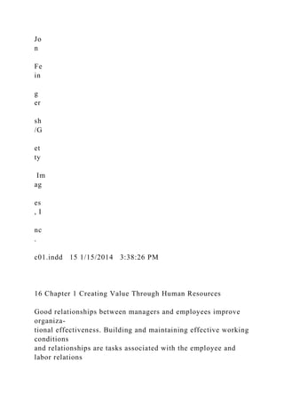 Jo
n
Fe
in
g
er
sh
/G
et
ty
Im
ag
es
, I
nc
.
c01.indd 15 1/15/2014 3:38:26 PM
16 Chapter 1 Creating Value Through Human Resources
Good relationships between managers and employees improve
organiza-
tional effectiveness. Building and maintaining effective working
conditions
and relationships are tasks associated with the employee and
labor relations
 