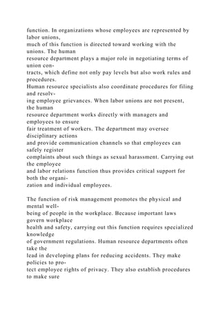 function. In organizations whose employees are represented by
labor unions,
much of this function is directed toward working with the
unions. The human
resource department plays a major role in negotiating terms of
union con-
tracts, which define not only pay levels but also work rules and
procedures.
Human resource specialists also coordinate procedures for filing
and resolv-
ing employee grievances. When labor unions are not present,
the human
resource department works directly with managers and
employees to ensure
fair treatment of workers. The department may oversee
disciplinary actions
and provide communication channels so that employees can
safely register
complaints about such things as sexual harassment. Carrying out
the employee
and labor relations function thus provides critical support for
both the organi-
zation and individual employees.
The function of risk management promotes the physical and
mental well-
being of people in the workplace. Because important laws
govern workplace
health and safety, carrying out this function requires specialized
knowledge
of government regulations. Human resource departments often
take the
lead in developing plans for reducing accidents. They make
policies to pro-
tect employee rights of privacy. They also establish procedures
to make sure
 