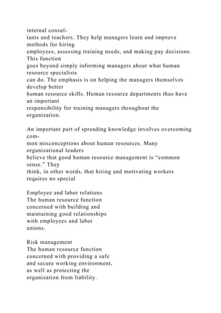 internal consul-
tants and teachers. They help managers learn and improve
methods for hiring
employees, assessing training needs, and making pay decisions.
This function
goes beyond simply informing managers about what human
resource specialists
can do. The emphasis is on helping the managers themselves
develop better
human resource skills. Human resource departments thus have
an important
responsibility for training managers throughout the
organization.
An important part of spreading knowledge involves overcoming
com-
mon misconceptions about human resources. Many
organizational leaders
believe that good human resource management is “common
sense.” They
think, in other words, that hiring and motivating workers
requires no special
Employee and labor relations
The human resource function
concerned with building and
maintaining good relationships
with employees and labor
unions.
Risk management
The human resource function
concerned with providing a safe
and secure working environment,
as well as protecting the
organization from liability.
 