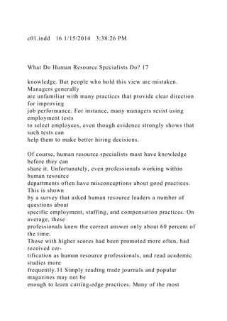 c01.indd 16 1/15/2014 3:38:26 PM
What Do Human Resource Specialists Do? 17
knowledge. But people who hold this view are mistaken.
Managers generally
are unfamiliar with many practices that provide clear direction
for improving
job performance. For instance, many managers resist using
employment tests
to select employees, even though evidence strongly shows that
such tests can
help them to make better hiring decisions.
Of course, human resource specialists must have knowledge
before they can
share it. Unfortunately, even professionals working within
human resource
departments often have misconceptions about good practices.
This is shown
by a survey that asked human resource leaders a number of
questions about
specific employment, staffing, and compensation practices. On
average, these
professionals knew the correct answer only about 60 percent of
the time.
Those with higher scores had been promoted more often, had
received cer-
tification as human resource professionals, and read academic
studies more
frequently.31 Simply reading trade journals and popular
magazines may not be
enough to learn cutting-edge practices. Many of the most
 