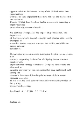 opportunities for businesses. Many of the critical issues that
organizations
will face as they implement these new policies are discussed in
the section of
Chapter 12 that describes how health insurance is becoming a
legally required
rather than discretionary benefit.
We continue to emphasize the impact of globalization. The
importance
of thinking globally is emphasized in each chapter with specific
examples of
ways that human resource practices are similar and different
across national
boundaries.
The revision also continues to emphasize the strategic approach.
New
research supporting the benefits of aligning human resource
practice with
organizational strategy is included. Company illustrations are
also used to
describe how many of the companies that have performed well
during the
economic downturn did so largely because of their human
resource strengths.
In this way, the third edition continues our unique approach to
integrating
strategy and practice.
fpref.indd 6 1/15/2014 3:51:59 PM
Preface vii
 