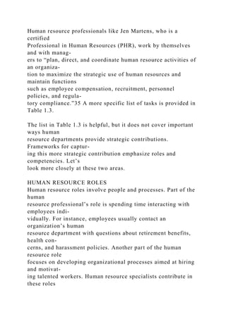Human resource professionals like Jen Martens, who is a
certified
Professional in Human Resources (PHR), work by themselves
and with manag-
ers to “plan, direct, and coordinate human resource activities of
an organiza-
tion to maximize the strategic use of human resources and
maintain functions
such as employee compensation, recruitment, personnel
policies, and regula-
tory compliance.”35 A more specific list of tasks is provided in
Table 1.3.
The list in Table 1.3 is helpful, but it does not cover important
ways human
resource departments provide strategic contributions.
Frameworks for captur-
ing this more strategic contribution emphasize roles and
competencies. Let’s
look more closely at these two areas.
HUMAN RESOURCE ROLES
Human resource roles involve people and processes. Part of the
human
resource professional’s role is spending time interacting with
employees indi-
vidually. For instance, employees usually contact an
organization’s human
resource department with questions about retirement benefits,
health con-
cerns, and harassment policies. Another part of the human
resource role
focuses on developing organizational processes aimed at hiring
and motivat-
ing talented workers. Human resource specialists contribute in
these roles
 