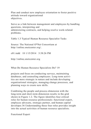 Plan and conduct new employee orientation to foster positive
attitude toward organizational
objectives.
Serve as a link between management and employees by handling
questions, interpreting and
administering contracts, and helping resolve work-related
problems.
Table 1.3 Typical Human Resource Specialist Tasks
Source: The National O*Net Consortium at
http://online.onetcenter.org/.
c01.indd 18 1/15/2014 3:38:26 PM
http://online.onetcenter.org
What Do Human Resource Specialists Do? 19
projects and focus on conducting surveys, maintaining
databases, and counseling employees. Long-term activi-
ties are more strategic in nature and include developing
organizational strategies, managing change processes, and
planning ways to create new skills.
Combining the people and process dimension with the
long-term and short-term dimension results in the grid
shown in Figure 1.2. The figure identifies four critical
roles for human resource professionals: functional expert,
employee advocate, strategic partner, and human capital
developer.36 Understanding these four roles provides insight
into the actual activities of human resource specialists.
Functional Expert
 