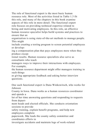 The role of functional expert is the most basic human
resource role. Most of the activities listed in Table 1.3 fit
this role, and many of the chapters in this book examine
aspects of this role in more detail. The functional expert
role focuses on providing technical expertise related to
hiring and motivating employees. In this role, an effective
human resource specialist helps build systems and practices to
ensure that an
organization is using state-of-the-art methods to manage people.
This might
include creating a testing program to screen potential employees
or develop-
ing a compensation plan that pays employees more when they
produce excep-
tional results. Human resource specialists also serve as
consultants who teach
managers ways to improve their interactions with employees.
For example,
the human resource department might offer managers training in
such things
as giving appropriate feedback and asking better interview
questions.
One such functional expert is Dana Winkowitsch, who works for
Johnson
County in Iowa. Dana works as a human resources coordinator
and spends a
lot of her time answering questions and responding to requests
from depart-
ment heads and elected officials. She conducts orientation
sessions to provide
safety training, explain benefit programs, and help new
employees complete
paperwork. She leads the county safety committee and
coordinates efforts to
investigate accidents and maintain logs of work-related
 