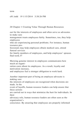 term
c01.indd 19 1/15/2014 3:38:26 PM
20 Chapter 1 Creating Value Through Human Resources
out for the interests of employees and often serve as advocates
to make sure
management treats employees fairly. Sometimes, too, they help
employees
who are experiencing personal problems. For instance, human
resource pro-
fessionals may help employees obtain medical care, attend
funeral services
for family members of employees, and help employees’ spouses
find work.37
Showing genuine interest in employees communicates how
much an organi-
zation cares about its employees. As a result, loyalty and
motivation increase,
and employees feel a stronger obligation to work hard.
Another important part of being an employee advocate is
making sure
the interests of employees are recognized when decisions are
made. In the
event of layoffs, human resource leaders can help ensure that
these actions
are carried out in ways that minimize the hurt for individuals. In
their
advocacy role, human resource leaders are often seen as the
organization’s
conscience. By ensuring that employees are properly informed
 