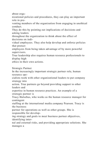 about orga-
nizational policies and procedures, they can play an important
role in pre-
venting members of the organization from engaging in unethical
conduct.
They do this by pointing out implications of decisions and
asking leaders
throughout the organization to think about the effect of
decisions on indi-
vidual employees. They also help develop and enforce policies
that protect
employees from being taken advantage of by more powerful
supervisors.
True leadership also requires human resource professionals to
display high
ethics in their own actions.
Strategic Partner
In the increasingly important strategic partner role, human
resource spe-
cialists work with other organizational leaders to put company
strategy into
action. True partners go beyond providing support to other
leaders and
expertise in human resource practices. An example of a
strategic partner is
Tracy Hulsebus, who works as the human resource manager for
contingent
staffing at the international media company Pearson. Tracy is
the business
partner for operations as well as other groups. She is
responsible for develop-
ing strategy and goals to meet business partner objectives,
identifying inter-
nal and external risks, and providing appropriate solutions. She
manages a
 