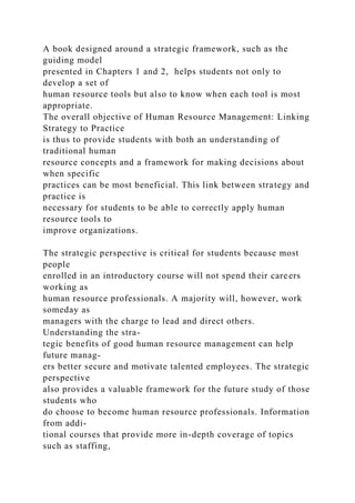 A book designed around a strategic framework, such as the
guiding model
presented in Chapters 1 and 2, helps students not only to
develop a set of
human resource tools but also to know when each tool is most
appropriate.
The overall objective of Human Resource Management: Linking
Strategy to Practice
is thus to provide students with both an understanding of
traditional human
resource concepts and a framework for making decisions about
when specific
practices can be most beneficial. This link between strategy and
practice is
necessary for students to be able to correctly apply human
resource tools to
improve organizations.
The strategic perspective is critical for students because most
people
enrolled in an introductory course will not spend their careers
working as
human resource professionals. A majority will, however, work
someday as
managers with the charge to lead and direct others.
Understanding the stra-
tegic benefits of good human resource management can help
future manag-
ers better secure and motivate talented employees. The strategic
perspective
also provides a valuable framework for the future study of those
students who
do choose to become human resource professionals. Information
from addi-
tional courses that provide more in-depth coverage of topics
such as staffing,
 