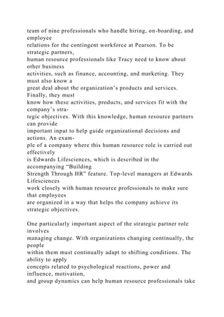 team of nine professionals who handle hiring, on-boarding, and
employee
relations for the contingent workforce at Pearson. To be
strategic partners,
human resource professionals like Tracy need to know about
other business
activities, such as finance, accounting, and marketing. They
must also know a
great deal about the organization’s products and services.
Finally, they must
know how these activities, products, and services fit with the
company’s stra-
tegic objectives. With this knowledge, human resource partners
can provide
important input to help guide organizational decisions and
actions. An exam-
ple of a company where this human resource role is carried out
effectively
is Edwards Lifesciences, which is described in the
accompanying “Building
Strength Through HR” feature. Top-level managers at Edwards
Lifesciences
work closely with human resource professionals to make sure
that employees
are organized in a way that helps the company achieve its
strategic objectives.
One particularly important aspect of the strategic partner role
involves
managing change. With organizations changing continually, the
people
within them must continually adapt to shifting conditions. The
ability to apply
concepts related to psychological reactions, power and
influence, motivation,
and group dynamics can help human resource professionals take
 