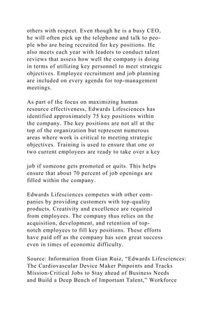 others with respect. Even though he is a busy CEO,
he will often pick up the telephone and talk to peo-
ple who are being recruited for key positions. He
also meets each year with leaders to conduct talent
reviews that assess how well the company is doing
in terms of utilizing key personnel to meet strategic
objectives. Employee recruitment and job planning
are included on every agenda for top-management
meetings.
As part of the focus on maximizing human
resource effectiveness, Edwards Lifesciences has
identified approximately 75 key positions within
the company. The key positions are not all at the
top of the organization but represent numerous
areas where work is critical to meeting strategic
objectives. Training is used to ensure that one or
two current employees are ready to take over a key
job if someone gets promoted or quits. This helps
ensure that about 70 percent of job openings are
filled within the company.
Edwards Lifesciences competes with other com-
panies by providing customers with top-quality
products. Creativity and excellence are required
from employees. The company thus relies on the
acquisition, development, and retention of top-
notch employees to fill key positions. These efforts
have paid off as the company has seen great success
even in times of economic difficulty.
Source: Information from Gian Ruiz, “Edwards Lifesciences:
The Cardiovascular Device Maker Pinpoints and Tracks
Mission-Critical Jobs to Stay ahead of Business Needs
and Build a Deep Bench of Important Talent,” Workforce
 