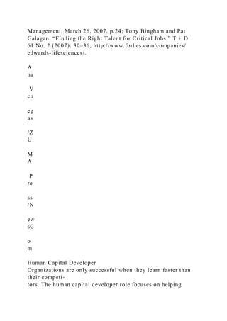 Management, March 26, 2007, p.24; Tony Bingham and Pat
Galagan, “Finding the Right Talent for Critical Jobs,” T + D
61 No. 2 (2007): 30–36; http://www.forbes.com/companies/
edwards-lifesciences/.
A
na
V
en
eg
as
/Z
U
M
A
P
re
ss
/N
ew
sC
o
m
Human Capital Developer
Organizations are only successful when they learn faster than
their competi-
tors. The human capital developer role focuses on helping
 