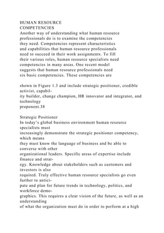 HUMAN RESOURCE
COMPETENCIES
Another way of understanding what human resource
professionals do is to examine the competencies
they need. Competencies represent characteristics
and capabilities that human resource professionals
need to succeed in their work assignments. To fill
their various roles, human resource specialists need
competencies in many areas. One recent model
suggests that human resource professionals need
six basic competencies. These competencies are
shown in Figure 1.3 and include strategic positioner, credible
activist, capabil-
ity builder, change champion, HR innovator and integrator, and
technology
proponent.38
Strategic Positioner
In today’s global business environment human resource
specialists must
increasingly demonstrate the strategic positioner competency,
which means
they must know the language of business and be able to
converse with other
organizational leaders. Specific areas of expertise include
finance and strat-
egy. Knowledge about stakeholders such as customers and
investors is also
required. Truly effective human resource specialists go even
further to antici-
pate and plan for future trends in technology, politics, and
workforce demo-
graphics. This requires a clear vision of the future, as well as an
understanding
of what the organization must do in order to perform at a high
 