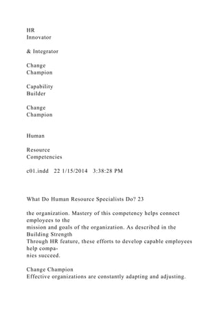 HR
Innovator
& Integrator
Change
Champion
Capability
Builder
Change
Champion
Human
Resource
Competencies
c01.indd 22 1/15/2014 3:38:28 PM
What Do Human Resource Specialists Do? 23
the organization. Mastery of this competency helps connect
employees to the
mission and goals of the organization. As described in the
Building Strength
Through HR feature, these efforts to develop capable employees
help compa-
nies succeed.
Change Champion
Effective organizations are constantly adapting and adjusting.
 