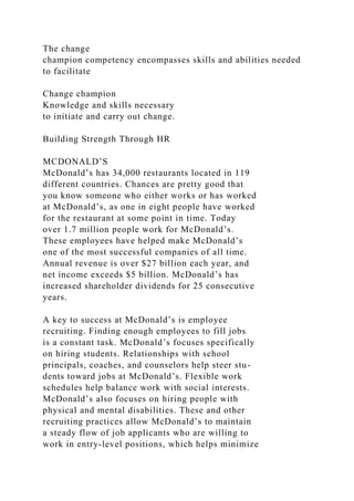 The change
champion competency encompasses skills and abilities needed
to facilitate
Change champion
Knowledge and skills necessary
to initiate and carry out change.
Building Strength Through HR
MCDONALD’S
McDonald’s has 34,000 restaurants located in 119
different countries. Chances are pretty good that
you know someone who either works or has worked
at McDonald’s, as one in eight people have worked
for the restaurant at some point in time. Today
over 1.7 million people work for McDonald’s.
These employees have helped make McDonald’s
one of the most successful companies of all time.
Annual revenue is over $27 billion each year, and
net income exceeds $5 billion. McDonald’s has
increased shareholder dividends for 25 consecutive
years.
A key to success at McDonald’s is employee
recruiting. Finding enough employees to fill jobs
is a constant task. McDonald’s focuses specifically
on hiring students. Relationships with school
principals, coaches, and counselors help steer stu-
dents toward jobs at McDonald’s. Flexible work
schedules help balance work with social interests.
McDonald’s also focuses on hiring people with
physical and mental disabilities. These and other
recruiting practices allow McDonald’s to maintain
a steady flow of job applicants who are willing to
work in entry-level positions, which helps minimize
 