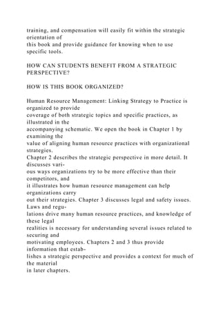 training, and compensation will easily fit within the strategic
orientation of
this book and provide guidance for knowing when to use
specific tools.
HOW CAN STUDENTS BENEFIT FROM A STRATEGIC
PERSPECTIVE?
HOW IS THIS BOOK ORGANIZED?
Human Resource Management: Linking Strategy to Practice is
organized to provide
coverage of both strategic topics and specific practices, as
illustrated in the
accompanying schematic. We open the book in Chapter 1 by
examining the
value of aligning human resource practices with organizational
strategies.
Chapter 2 describes the strategic perspective in more detail. It
discusses vari-
ous ways organizations try to be more effective than their
competitors, and
it illustrates how human resource management can help
organizations carry
out their strategies. Chapter 3 discusses legal and safety issues.
Laws and regu-
lations drive many human resource practices, and knowledge of
these legal
realities is necessary for understanding several issues related to
securing and
motivating employees. Chapters 2 and 3 thus provide
information that estab-
lishes a strategic perspective and provides a context for much of
the material
in later chapters.
 