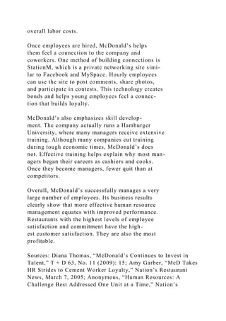 overall labor costs.
Once employees are hired, McDonald’s helps
them feel a connection to the company and
coworkers. One method of building connections is
StationM, which is a private networking site simi-
lar to Facebook and MySpace. Hourly employees
can use the site to post comments, share photos,
and participate in contests. This technology creates
bonds and helps young employees feel a connec-
tion that builds loyalty.
McDonald’s also emphasizes skill develop-
ment. The company actually runs a Hamburger
University, where many managers receive extensive
training. Although many companies cut training
during tough economic times, McDonald’s does
not. Effective training helps explain why most man-
agers began their careers as cashiers and cooks.
Once they become managers, fewer quit than at
competitors.
Overall, McDonald’s successfully manages a very
large number of employees. Its business results
clearly show that more effective human resource
management equates with improved performance.
Restaurants with the highest levels of employee
satisfaction and commitment have the high-
est customer satisfaction. They are also the most
profitable.
Sources: Diana Thomas, “McDonald’s Continues to Invest in
Talent,” T + D 63, No. 11 (2009): 15; Amy Garber, “McD Takes
HR Strides to Cement Worker Loyalty,” Nation’s Restaurant
News, March 7, 2005; Anonymous, “Human Resources: A
Challenge Best Addressed One Unit at a Time,” Nation’s
 