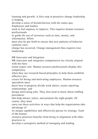 learning and growth. A first step in proactive change leadership
is helping
develop a sense of dissatisfaction with the status quo.
Employees and leaders
need to feel urgency to improve. This requires human resource
professionals
to guide the use of resources such as time, money, and
information. Effort
must also be put forth to ensure that new patterns of behavior
continue once
change has occurred. Change management thus requires true
leadership.
HR Innovator and Integrator
HR innovator and integrator competencies are closely aligned
with the func-
tional expert role. Human resource professionals display this
competency
when they use research-based principles to help them establish
effective pro-
cesses for hiring and motivating employees. Human resource
specialists must
know how to properly divide work duties, create reporting
relationships, and
design motivating jobs. They also need to know about staffing
procedures
that help attract, select, and promote the right people. Of
course, they must
carry out these activities in ways that help the organization take
advantage of
its unique capabilities and effectively pursue its strategy. Each
of the human
resource practices benefits from being in alignment with other
practices to
develop a synergistic method of managing and leading
 