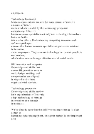 employees.
Technology Proponent
Modern organizations require the management of massive
amounts of infor-
mation, which is aided by the technology proponent
competency. Effective
human resource specialists not only use technology themselves
but also facili-
tate use by others. Understanding computing resources and
software packages
ensures that human resource specialists organize and retrieve
information
about employees. They also use technology to connect people to
one another,
which often comes through effective use of social media.
HR innovator and integrator
Knowledge and skills that
ensure HR practices such as
work design, staffing, and
compensation are aligned
in ways that facilitate
organizational success.
Technology proponent
Knowledge and skills used to
help organizations effectively
adopt technology to manage
information and connect
individuals.
We’ve already seen that the ability to manage change is a key
aspect of
human resource management. The labor market is one important
area
 