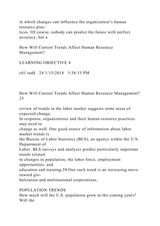 in which changes can influence the organization’s human
resource prac-
tices. Of course, nobody can predict the future with perfect
accuracy, but a
How Will Current Trends Affect Human Resource
Management?
LEARNING OBJECTIVE 4
c01.indd 24 1/15/2014 3:38:33 PM
How Will Current Trends Affect Human Resource Management?
25
review of trends in the labor market suggests some areas of
expected change.
In response, organizations and their human resource practices
may need to
change as well. One good source of information about labor
market trends is
the Bureau of Labor Statistics (BLS), an agency within the U.S.
Department of
Labor. BLS surveys and analyses predict particularly important
trends related
to changes in population, the labor force, employment
opportunities, and
education and training.39 One such trend is an increasing move
toward glo-
balization and multinational corporations.
POPULATION TRENDS
How much will the U.S. population grow in the coming years?
Will the
 