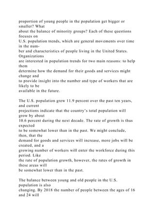 proportion of young people in the population get bigger or
smaller? What
about the balance of minority groups? Each of these questions
focuses on
U.S. population trends, which are general movements over time
in the num-
ber and characteristics of people living in the United States.
Organizations
are interested in population trends for two main reasons: to help
them
determine how the demand for their goods and services might
change and
to provide insight into the number and type of workers that are
likely to be
available in the future.
The U.S. population grew 11.9 percent over the past ten years,
and current
projections indicate that the country’s total population will
grow by about
10.6 percent during the next decade. The rate of growth is thus
expected
to be somewhat lower than in the past. We might conclude,
then, that the
demand for goods and services will increase, more jobs will be
created, and a
growing number of workers will enter the workforce during this
period. Like
the rate of population growth, however, the rates of growth in
these areas will
be somewhat lower than in the past.
The balance between young and old people in the U.S.
population is also
changing. By 2018 the number of people between the ages of 16
and 24 will
 