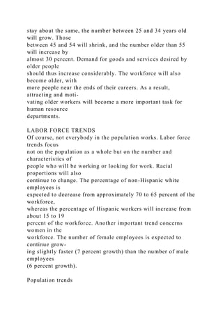 stay about the same, the number between 25 and 34 years old
will grow. Those
between 45 and 54 will shrink, and the number older than 55
will increase by
almost 30 percent. Demand for goods and services desired by
older people
should thus increase considerably. The workforce will also
become older, with
more people near the ends of their careers. As a result,
attracting and moti-
vating older workers will become a more important task for
human resource
departments.
LABOR FORCE TRENDS
Of course, not everybody in the population works. Labor force
trends focus
not on the population as a whole but on the number and
characteristics of
people who will be working or looking for work. Racial
proportions will also
continue to change. The percentage of non-Hispanic white
employees is
expected to decrease from approximately 70 to 65 percent of the
workforce,
whereas the percentage of Hispanic workers will increase from
about 15 to 19
percent of the workforce. Another important trend concerns
women in the
workforce. The number of female employees is expected to
continue grow-
ing slightly faster (7 percent growth) than the number of male
employees
(6 percent growth).
Population trends
 