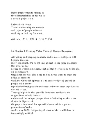 Demographic trends related to
the characteristics of people in
a certain population.
Labor force trends
Trends concerning the number
and types of people who are
working or looking for work.
c01.indd 25 1/15/2014 3:38:33 PM
26 Chapter 1 Creating Value Through Human Resources
Attracting and keeping minority and female employees will
become increas-
ingly important. We might thus expect to see more programs
that offer conve-
nience to working mothers, such as flexible working hours and
on-site daycare.
Organizations will also need to find better ways to meet the
needs of minority
workers. One such approach is to create ongoing groups of
people with under-
represented backgrounds and needs who can meet together and
discuss issues.
These groups can also provide important feedback and
suggestions to help leaders
understand the unique perspectives of minority workers. As
shown in Figure 1.4,
the population trend for age will also result in a greater
proportion of older
workers by 2020. Integrating diverse workers will thus be
increasingly critical.
 