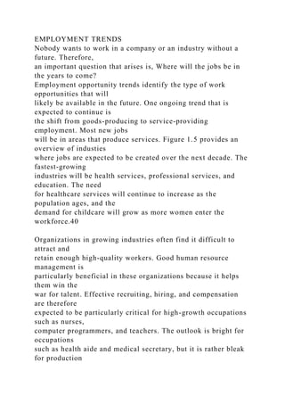EMPLOYMENT TRENDS
Nobody wants to work in a company or an industry without a
future. Therefore,
an important question that arises is, Where will the jobs be in
the years to come?
Employment opportunity trends identify the type of work
opportunities that will
likely be available in the future. One ongoing trend that is
expected to continue is
the shift from goods-producing to service-providing
employment. Most new jobs
will be in areas that produce services. Figure 1.5 provides an
overview of industies
where jobs are expected to be created over the next decade. The
fastest-growing
industries will be health services, professional services, and
education. The need
for healthcare services will continue to increase as the
population ages, and the
demand for childcare will grow as more women enter the
workforce.40
Organizations in growing industries often find it difficult to
attract and
retain enough high-quality workers. Good human resource
management is
particularly beneficial in these organizations because it helps
them win the
war for talent. Effective recruiting, hiring, and compensation
are therefore
expected to be particularly critical for high-growth occupations
such as nurses,
computer programmers, and teachers. The outlook is bright for
occupations
such as health aide and medical secretary, but it is rather bleak
for production
 
