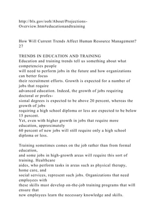 http://bls.gov/ooh/About/Projections-
Overview.htm#educationandtraining
How Will Current Trends Affect Human Resource Management?
27
TRENDS IN EDUCATION AND TRAINING
Education and training trends tell us something about what
competencies people
will need to perform jobs in the future and how organizations
can better focus
their recruitment efforts. Growth is expected for a number of
jobs that require
advanced education. Indeed, the growth of jobs requiring
doctoral or profes-
sional degrees is expected to be above 20 percent, whereas the
growth of jobs
requiring a high school diploma or less are expected to be below
15 percent.
Yet, even with higher growth in jobs that require more
education, approximately
60 percent of new jobs will still require only a high school
diploma or less.
Training sometimes comes on the job rather than from formal
education,
and some jobs in high-growth areas will require this sort of
training. Healthcare
aides, who perform tasks in areas such as physical therapy,
home care, and
social services, represent such jobs. Organizations that need
employees with
these skills must develop on-the-job training programs that will
ensure that
new employees learn the necessary knowledge and skills.
 