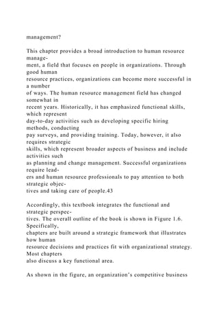 management?
This chapter provides a broad introduction to human resource
manage-
ment, a field that focuses on people in organizations. Through
good human
resource practices, organizations can become more successful in
a number
of ways. The human resource management field has changed
somewhat in
recent years. Historically, it has emphasized functional skills,
which represent
day-to-day activities such as developing specific hiring
methods, conducting
pay surveys, and providing training. Today, however, it also
requires strategic
skills, which represent broader aspects of business and include
activities such
as planning and change management. Successful organizations
require lead-
ers and human resource professionals to pay attention to both
strategic objec-
tives and taking care of people.43
Accordingly, this textbook integrates the functional and
strategic perspec-
tives. The overall outline of the book is shown in Figure 1.6.
Specifically,
chapters are built around a strategic framework that illustrates
how human
resource decisions and practices fit with organizational strategy.
Most chapters
also discuss a key functional area.
As shown in the figure, an organization’s competitive business
 