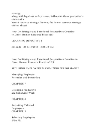 strategy,
along with legal and safety issues, influences the organization’s
choice of a
human resource strategy. In turn, the human resource strategy
chosen shapes
How Do Strategic and Functional Perspectives Combine
to Direct Human Resource Practices?
LEARNING OBJECTIVE 5
c01.indd 28 1/15/2014 3:38:33 PM
How Do Strategic and Functional Perspectives Combine to
Direct Human Resource Practices? 29
SECURING EMPLOYEES MAXIMIZING PERFORMANCE
Managing Employee
Retention and Separation
CHAPTER 7
Designing Productive
and Satisfying Work
CHAPTER 4
Recruiting Talented
Employees
CHAPTER 5
Selecting Employees
Who Fit
 