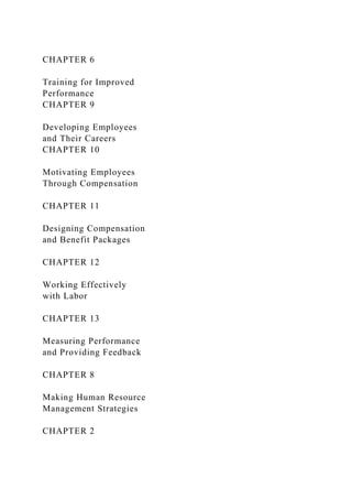 CHAPTER 6
Training for Improved
Performance
CHAPTER 9
Developing Employees
and Their Careers
CHAPTER 10
Motivating Employees
Through Compensation
CHAPTER 11
Designing Compensation
and Benefit Packages
CHAPTER 12
Working Effectively
with Labor
CHAPTER 13
Measuring Performance
and Providing Feedback
CHAPTER 8
Making Human Resource
Management Strategies
CHAPTER 2
 