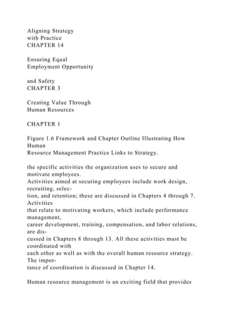 Aligning Strategy
with Practice
CHAPTER 14
Ensuring Equal
Employment Opportunity
and Safety
CHAPTER 3
Creating Value Through
Human Resources
CHAPTER 1
Figure 1.6 Framework and Chapter Outline Illustrating How
Human
Resource Management Practice Links to Strategy.
the specific activities the organization uses to secure and
motivate employees.
Activities aimed at securing employees include work design,
recruiting, selec-
tion, and retention; these are discussed in Chapters 4 through 7.
Activities
that relate to motivating workers, which include performance
management,
career development, training, compensation, and labor relations,
are dis-
cussed in Chapters 8 through 13. All these activities must be
coordinated with
each other as well as with the overall human resource strategy.
The impor-
tance of coordination is discussed in Chapter 14.
Human resource management is an exciting field that provides
 