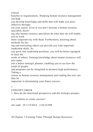 critical
benefits to organizations. Studying human resource management
can help
you develop knowledge and skills that will make you more
effective through-
out your career. Even if you don’t become a human resource
specialist, know-
ing why human resource specialists do what they do will enable
you to work
more cooperatively with them. Furthermore, knowing about
methods for hir-
ing and motivating others can provide you with important
leadership skills. As
you grow into leadership positions, you will be better equipped
to meet the
needs of others. Gaining knowledge about human resources will
also make
you a better strategic planner, enabling you to see how the
needs of people
and programs can be integrated to promote high performance.
Taking a
course in human resource management and reading this text can
thus be
important in determining your future success.
?
CONCEPT CHECK
1. How do the functional perspective and the strategic perspec-
tive combine to create success?
c01.indd 29 1/15/2014 3:38:34 PM
30 Chapter 1 Creating Value Through Human Resources
 