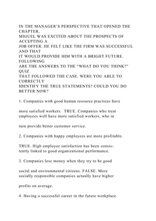 IN THE MANAGER’S PERSPECTIVE THAT OPENED THE
CHAPTER,
MIGUEL WAS EXCITED ABOUT THE PROSPECTS OF
ACCEPTING A
JOB OFFER. HE FELT LIKE THE FIRM WAS SUCCESSFUL
AND THAT
IT WOULD PROVIDE HIM WITH A BRIGHT FUTURE.
FOLLOWING
ARE THE ANSWERS TO THE “WHAT DO YOU THINK?”
QUIZ
THAT FOLLOWED THE CASE. WERE YOU ABLE TO
CORRECTLY
IDENTIFY THE TRUE STATEMENTS? COULD YOU DO
BETTER NOW?
1. Companies with good human resource practices have
more satisfied workers. TRUE. Companies who treat
employees well have more satisfied workers, who in
turn provide better customer service.
2. Companies with happy employees are more profitable.
TRUE. High employee satisfaction has been consis-
tently linked to good organizational performance.
3. Companies lose money when they try to be good
social and environmental citizens. FALSE. More
socially responsible companies actually have higher
profits on average.
4. Having a successful career in the future workplace
 
