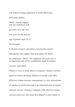 will require young employees to work effectively
with older people.
TRUE. Trends suggest
that the workforce will
get older over the next
few years as the percent-
age of people aged 55 to
64 increases.
5. Human resource specialists can provide critical
information and support that help make life better
for employees. TRUE. The employee advocate role is
an important part of the contribution made by human
resource specialists.
Miguel is wise to think about a company’s human resource
practices before deciding whether to accept a job offer.
Effective human resource management is a key determinant
of employee satisfaction and is an important part of organi-
zational success. Joining a company with effective human
resource practices will mean that Miguel is more likely to
 