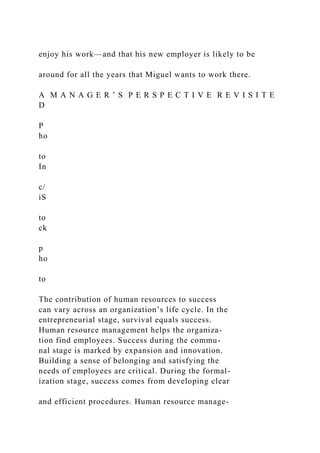 enjoy his work—and that his new employer is likely to be
around for all the years that Miguel wants to work there.
A M A N A G E R ’ S P E R S P E C T I V E R E V I S I T E
D
P
ho
to
In
c/
iS
to
ck
p
ho
to
The contribution of human resources to success
can vary across an organization’s life cycle. In the
entrepreneurial stage, survival equals success.
Human resource management helps the organiza-
tion find employees. Success during the commu-
nal stage is marked by expansion and innovation.
Building a sense of belonging and satisfying the
needs of employees are critical. During the formal-
ization stage, success comes from developing clear
and efficient procedures. Human resource manage-
 